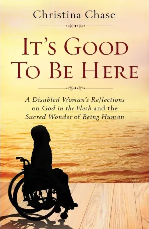 It’s Good To Be Here A Disabled Woman's Reflections on God in the Flesh and the Sacred Wonder of Being Human by Christina Chase