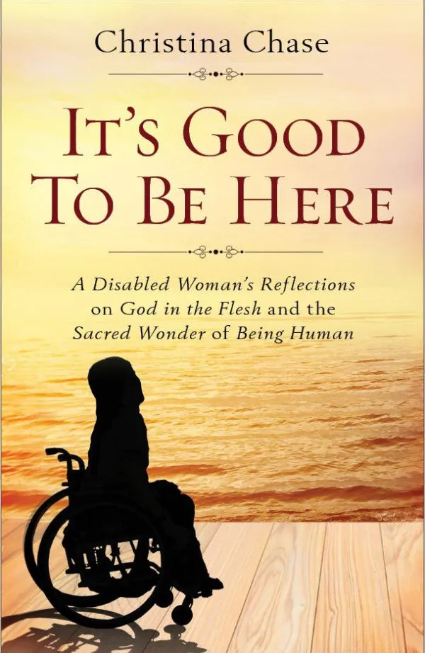 It’s Good To Be Here A Disabled Woman's Reflections on God in the Flesh and the Sacred Wonder of Being Human by Christina Chase